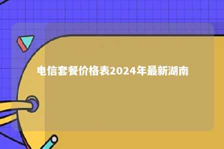 电信套餐价格表2024年最新湖南